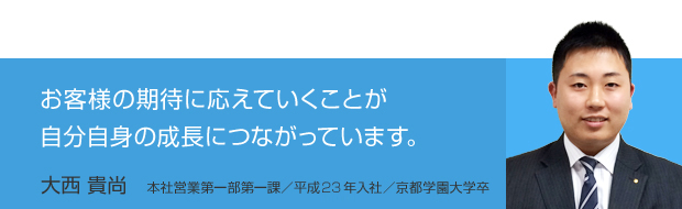 お客様の期待に応えていくことが自分自身の成長につながっています。／大西 貴尚　本社営業第一部第一課／平成23年入社／京都学園大学卒