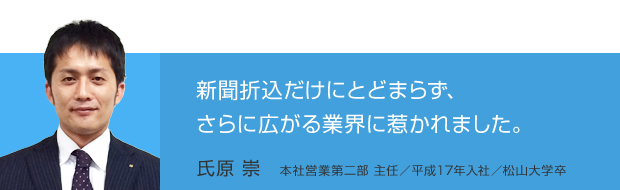 新聞折込だけにとどまらず、さらに広がる業界に惹かれました。／氏原 崇　本社営業第二部 主任／平成17年入社／松山大学卒