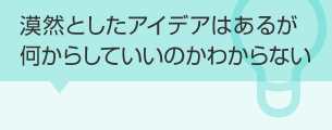 漠然としたアイデアはあるが何からしていいのかわからない