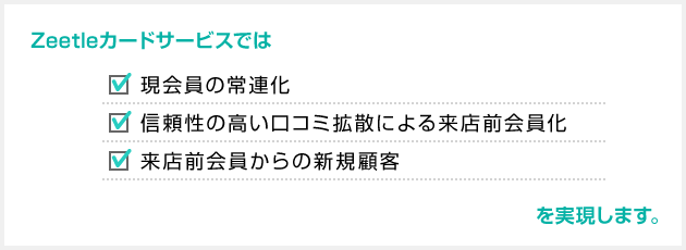 Zeetleカードサービスでは「現会員の常連化」「信頼性の高い口コミ拡散による来店前会員化」「来店前会員からの新規顧客」を実現します。