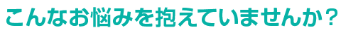 こんなお悩みを抱えていませんか？