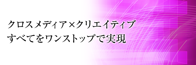 クロスメディア×クリエイティブ　すべてをワンストップで実現